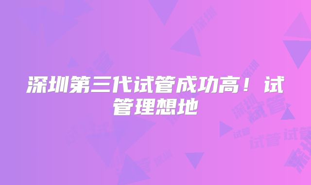 深圳第三代试管成功高！试管理想地