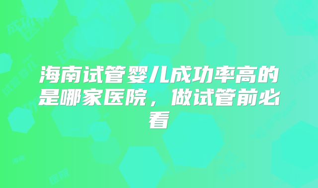 海南试管婴儿成功率高的是哪家医院，做试管前必看