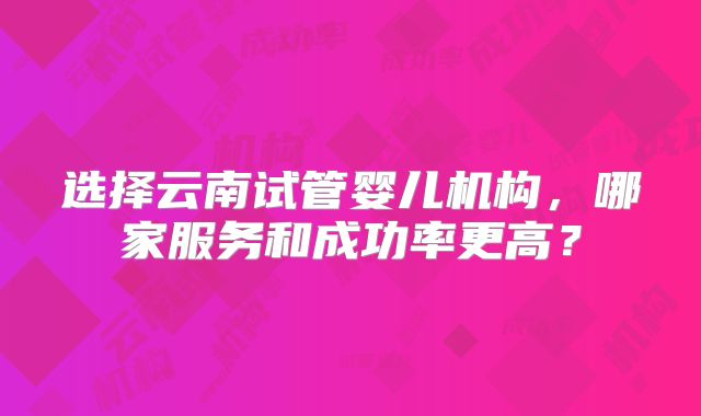 选择云南试管婴儿机构，哪家服务和成功率更高？