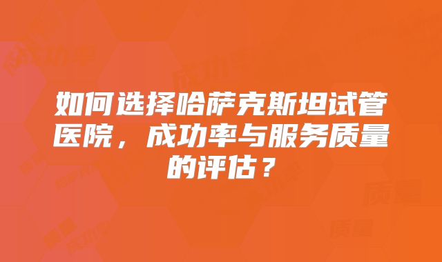 如何选择哈萨克斯坦试管医院，成功率与服务质量的评估？