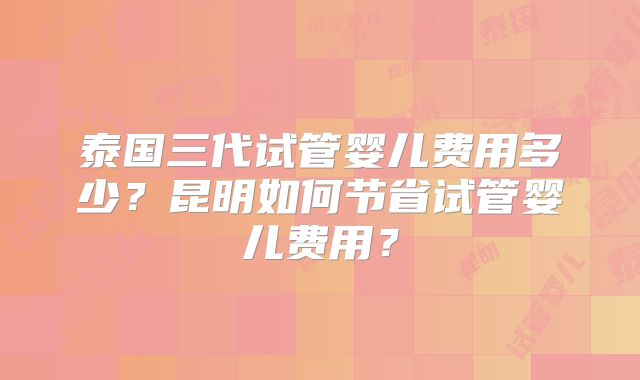 泰国三代试管婴儿费用多少？昆明如何节省试管婴儿费用？