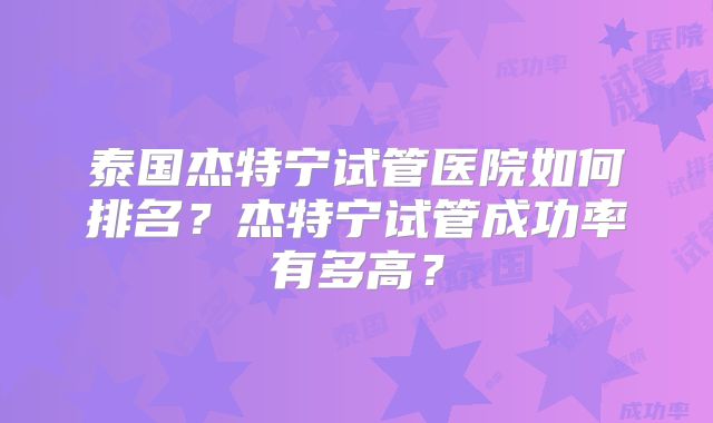 泰国杰特宁试管医院如何排名？杰特宁试管成功率有多高？