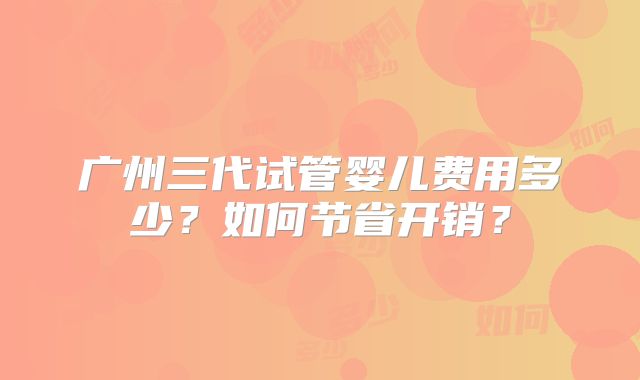 广州三代试管婴儿费用多少？如何节省开销？