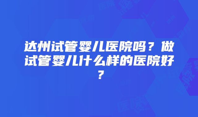 达州试管婴儿医院吗？做试管婴儿什么样的医院好？