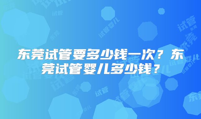 东莞试管要多少钱一次？东莞试管婴儿多少钱？