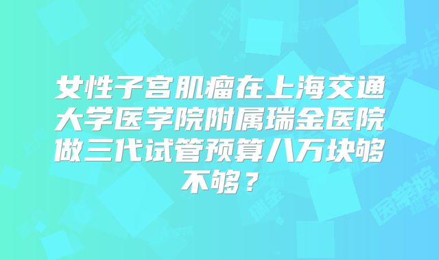 女性子宫肌瘤在上海交通大学医学院附属瑞金医院做三代试管预算八万块够不够？