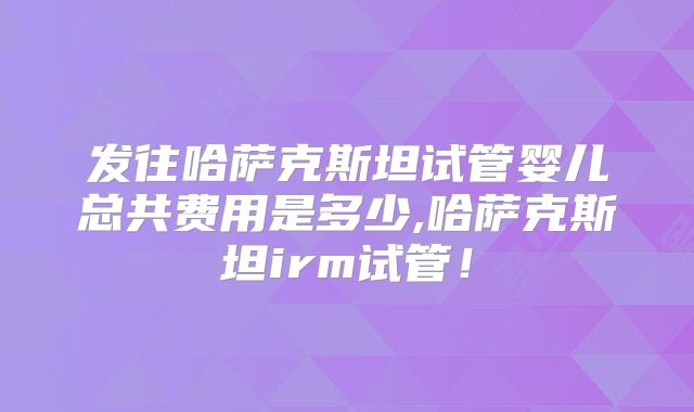 发往哈萨克斯坦试管婴儿总共费用是多少,哈萨克斯坦irm试管！