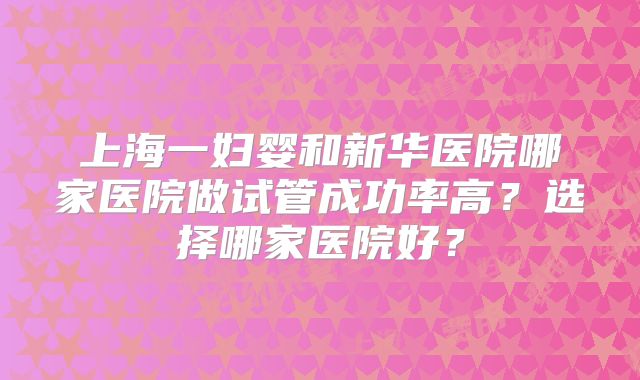 上海一妇婴和新华医院哪家医院做试管成功率高？选择哪家医院好？