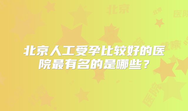 北京人工受孕比较好的医院最有名的是哪些?