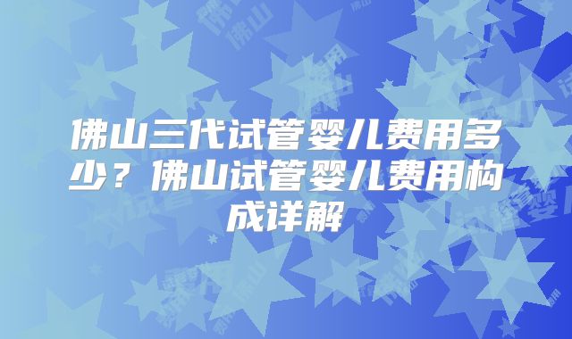 佛山三代试管婴儿费用多少？佛山试管婴儿费用构成详解