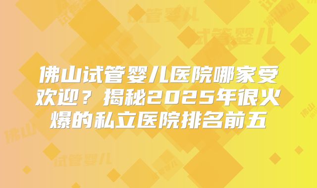 佛山试管婴儿医院哪家受欢迎？揭秘2025年很火爆的私立医院排名前五