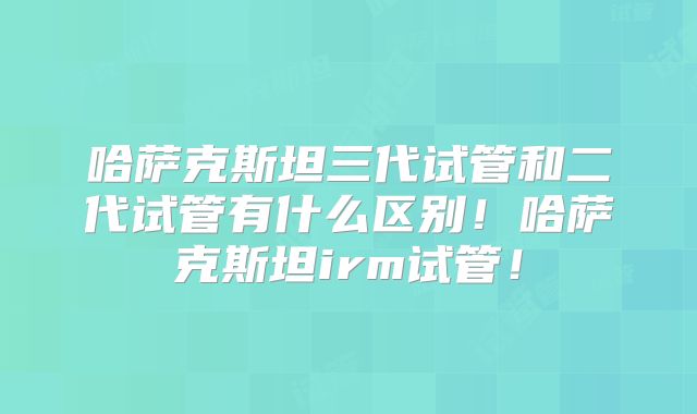哈萨克斯坦三代试管和二代试管有什么区别！哈萨克斯坦irm试管！