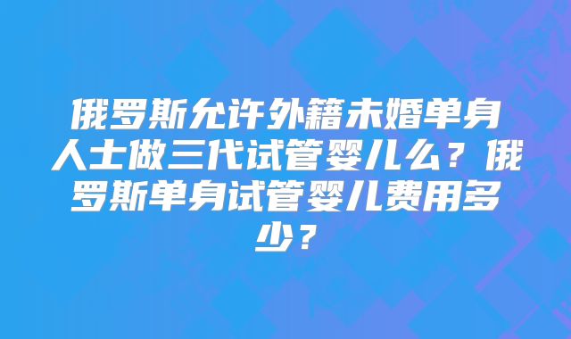 俄罗斯允许外籍未婚单身人士做三代试管婴儿么？俄罗斯单身试管婴儿费用多少？