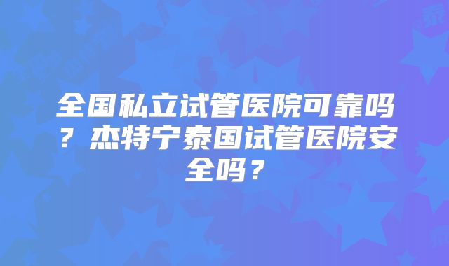 全国私立试管医院可靠吗？杰特宁泰国试管医院安全吗？