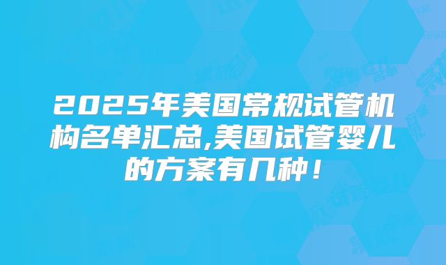 2025年美国常规试管机构名单汇总,美国试管婴儿的方案有几种！