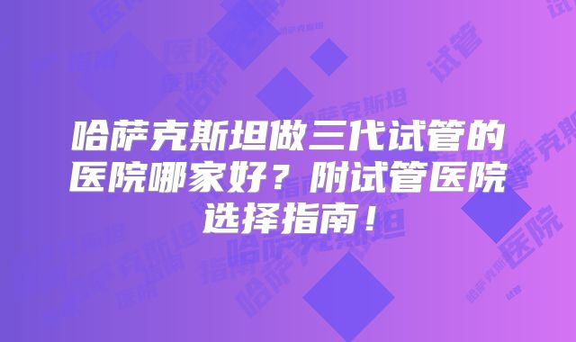 哈萨克斯坦做三代试管的医院哪家好？附试管医院选择指南！
