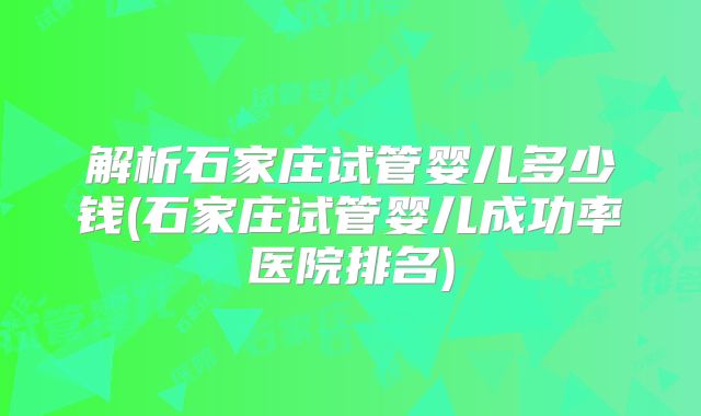 解析石家庄试管婴儿多少钱(石家庄试管婴儿成功率医院排名)