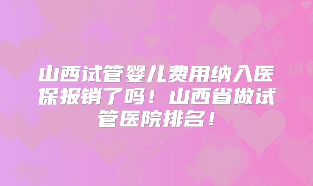 山西试管婴儿费用纳入医保报销了吗！山西省做试管医院排名！