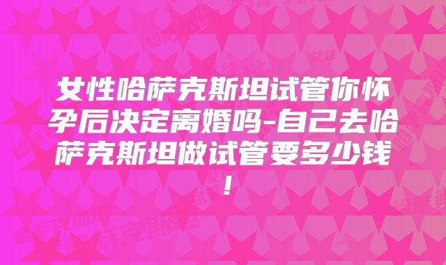 女性哈萨克斯坦试管你怀孕后决定离婚吗-自己去哈萨克斯坦做试管要多少钱！