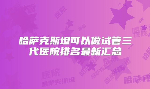 哈萨克斯坦可以做试管三代医院排名最新汇总