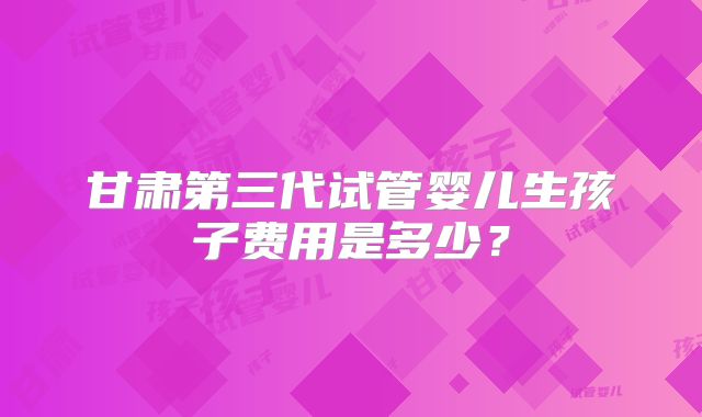 甘肃第三代试管婴儿生孩子费用是多少？