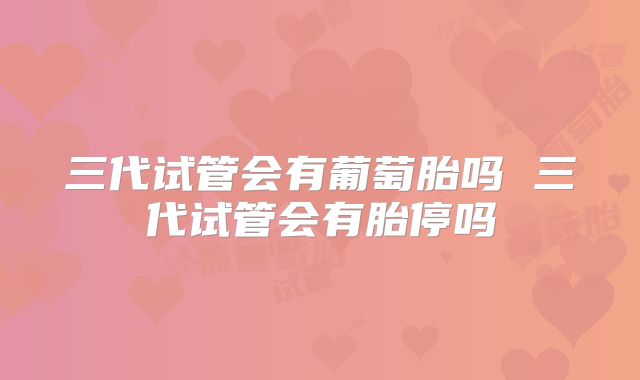 三代试管会有葡萄胎吗 三代试管会有胎停吗