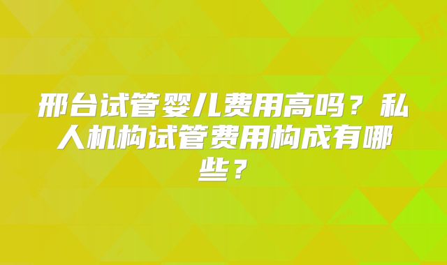 邢台试管婴儿费用高吗？私人机构试管费用构成有哪些？