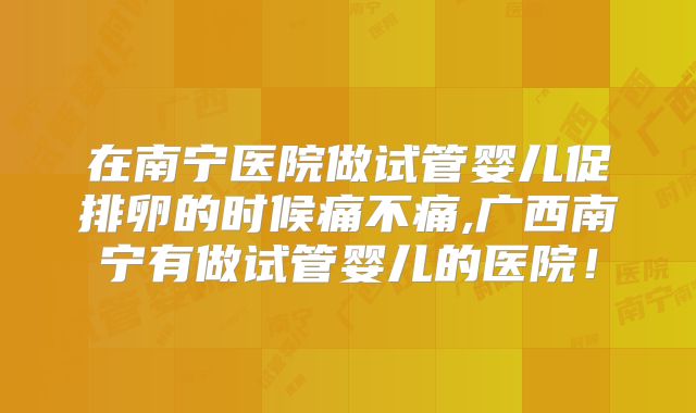 在南宁医院做试管婴儿促排卵的时候痛不痛,广西南宁有做试管婴儿的医院！