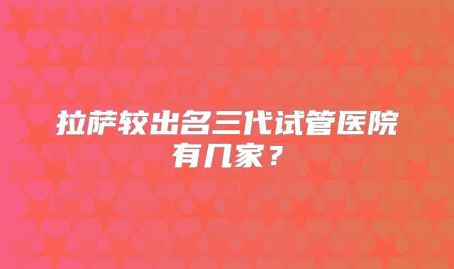 拉萨较出名三代试管医院有几家？