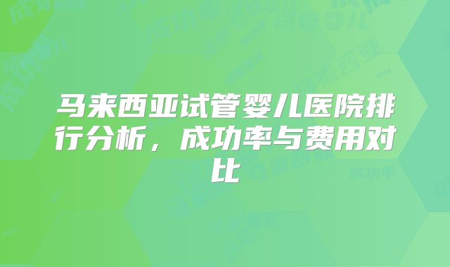 马来西亚试管婴儿医院排行分析,成功率与费用对比