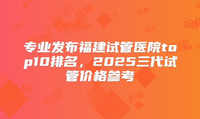 专业发布福建试管医院top10排名，2025三代试管价格参考