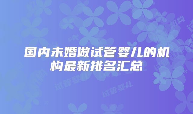 国内未婚做试管婴儿的机构最新排名汇总