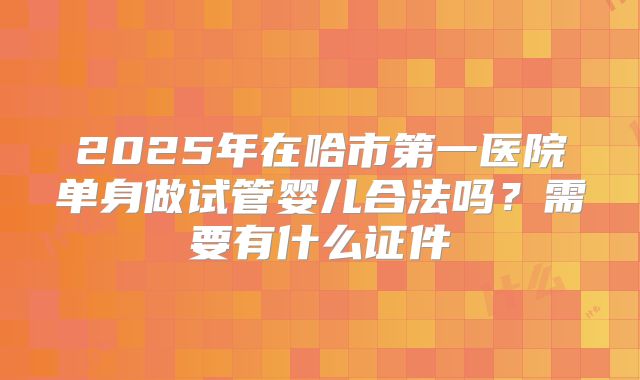 2025年在哈市第一医院单身做试管婴儿合法吗?需要有什么证件