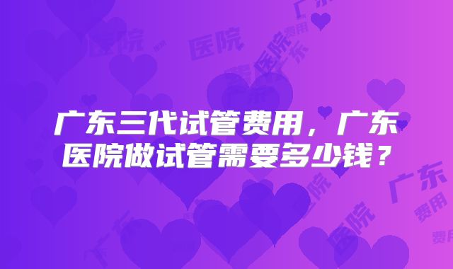 广东三代试管费用，广东医院做试管需要多少钱？