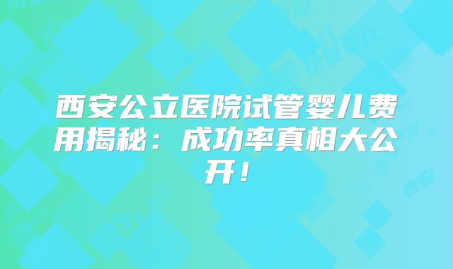 西安公立医院试管婴儿费用揭秘：成功率真相大公开！