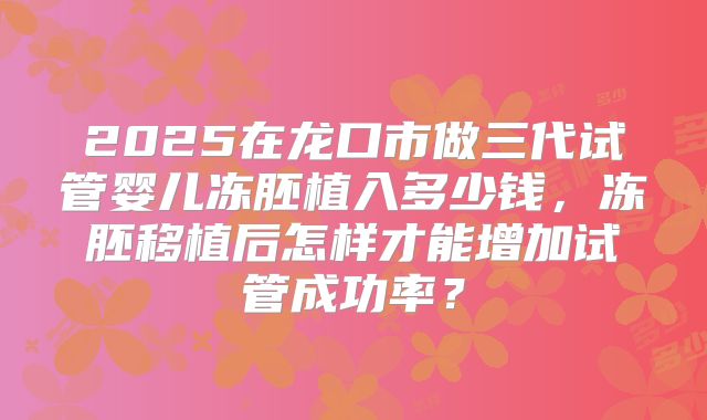 2025在龙口市做三代试管婴儿冻胚植入多少钱，冻胚移植后怎样才能增加试管成功率？
