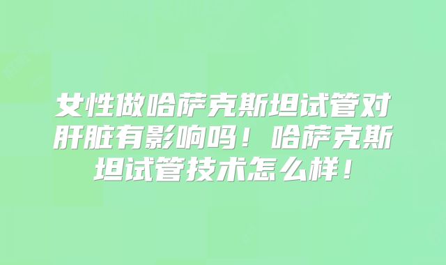 女性做哈萨克斯坦试管对肝脏有影响吗！哈萨克斯坦试管技术怎么样！