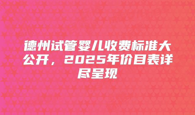 德州试管婴儿收费标准大公开，2025年价目表详尽呈现