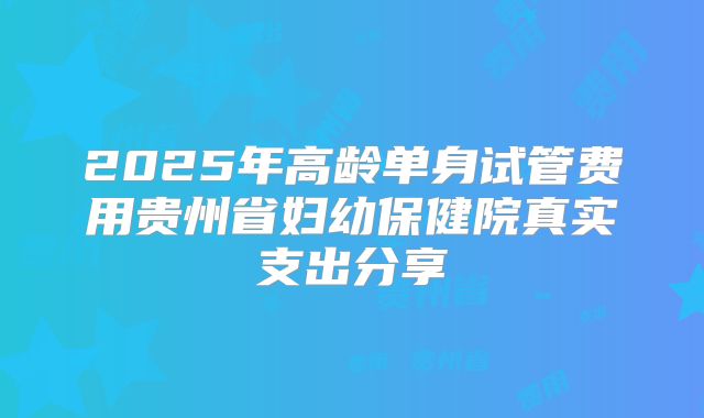 2025年高龄单身试管费用贵州省妇幼保健院真实支出分享