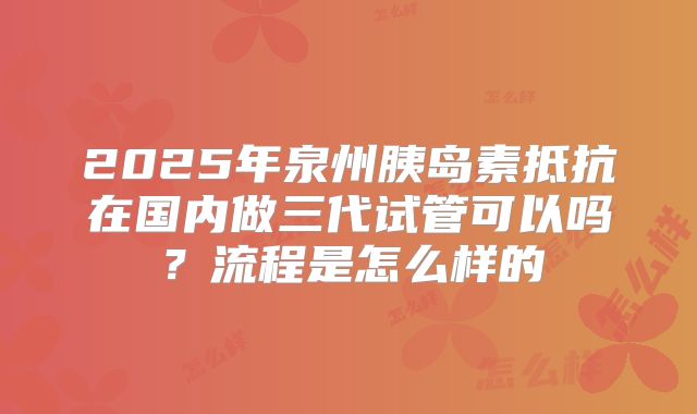 2025年泉州胰岛素抵抗在国内做三代试管可以吗？流程是怎么样的