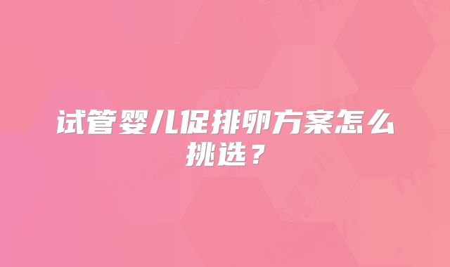 试管婴儿促排卵方案怎么挑选？