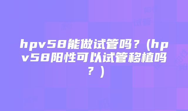 hpv58能做试管吗?(hpv58阳性可以试管移植吗?)