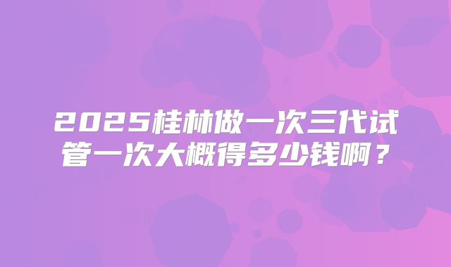 2025桂林做一次三代试管一次大概得多少钱啊？