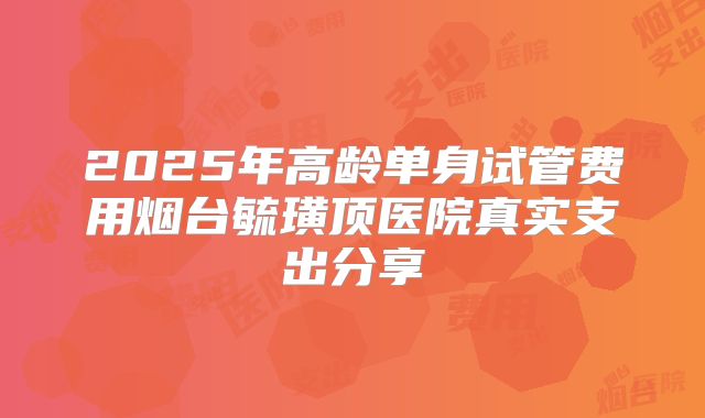 2025年高龄单身试管费用烟台毓璜顶医院真实支出分享