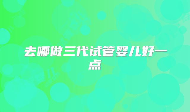 去哪做三代试管婴儿好一点