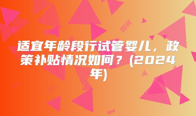 适宜年龄段行试管婴儿,政策补贴情况如何?(2024年)