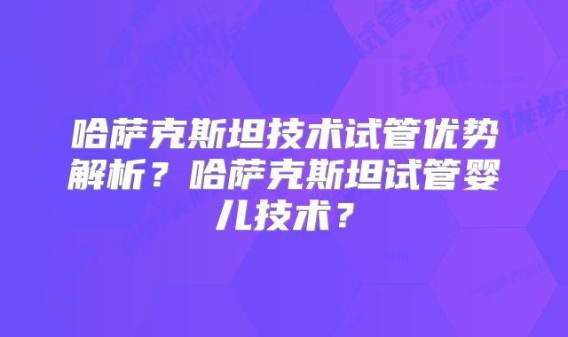 哈萨克斯坦技术试管优势解析？哈萨克斯坦试管婴儿技术？