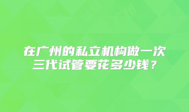 在广州的私立机构做一次三代试管要花多少钱？