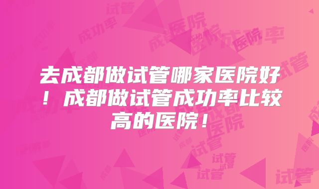 去成都做试管哪家医院好！成都做试管成功率比较高的医院！