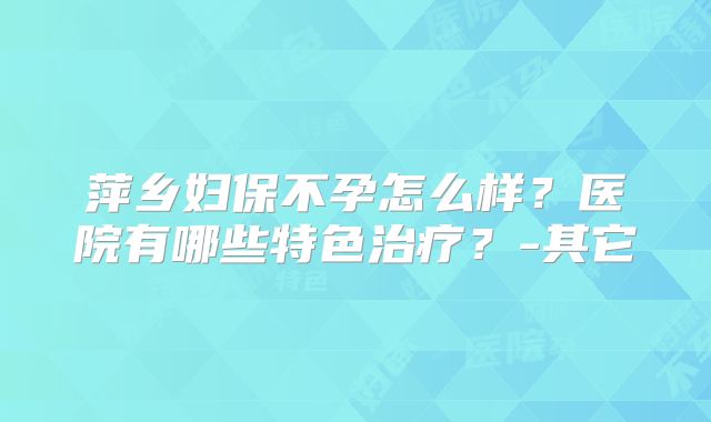 萍乡妇保不孕怎么样？医院有哪些特色治疗？-其它